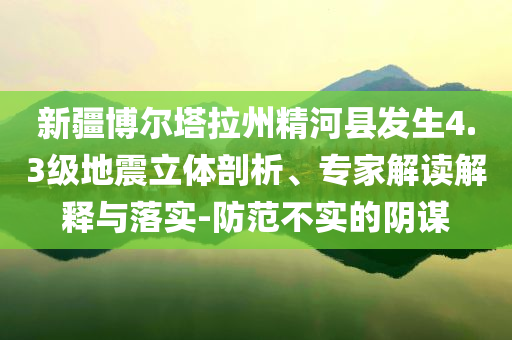 新疆博爾塔拉州精河縣發(fā)生4.3級地震立體剖析、專家解讀解釋與落實-防范不實的陰謀