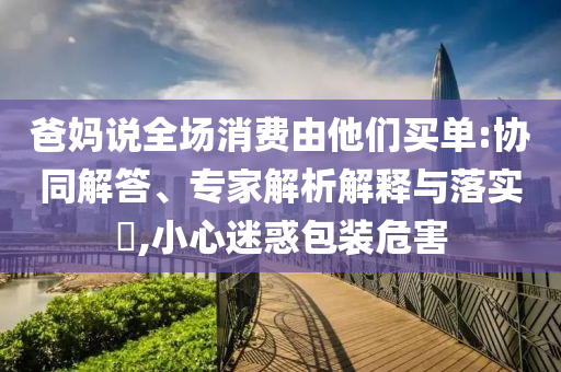 爸媽說全場消費由他們買單:協(xié)同解答、專家解析解釋與落實?,小心迷惑包裝危害
