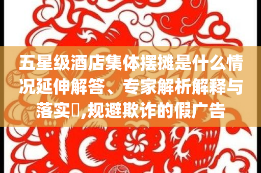 五星級酒店集體擺攤是什么情況延伸解答、專家解析解釋與落實(shí)?,規(guī)避欺詐的假廣告