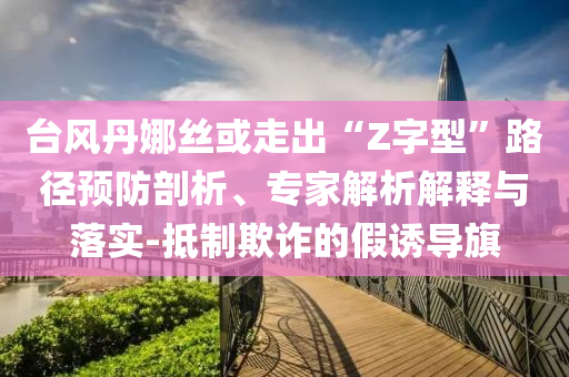 臺(tái)風(fēng)丹娜絲或走出“Z字型”路徑預(yù)防剖析、專家解析解釋與落實(shí)-抵制欺詐的假誘導(dǎo)旗