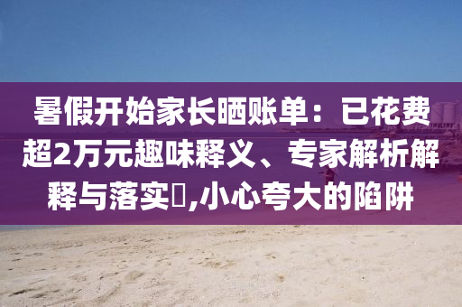 暑假開(kāi)始家長(zhǎng)曬賬單：已花費(fèi)超2萬(wàn)元趣味釋義、專家解析解釋與落實(shí)?,小心夸大的陷阱
