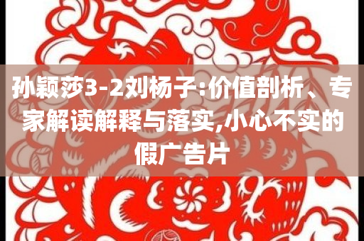 孫穎莎3-2劉楊子:價(jià)值剖析、專家解讀解釋與落實(shí),小心不實(shí)的假?gòu)V告片