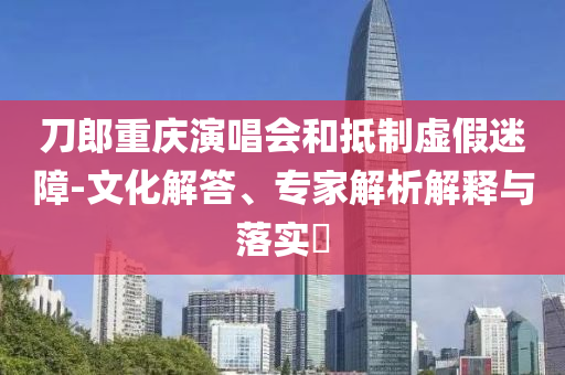 刀郎重慶演唱會和抵制虛假迷障-文化解答、專家解析解釋與落實?