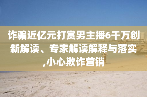詐騙近億元打賞男主播6千萬(wàn)創(chuàng)新解讀、專(zhuān)家解讀解釋與落實(shí),小心欺詐營(yíng)銷(xiāo)