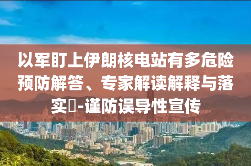以軍盯上伊朗核電站有多危險預(yù)防解答、專家解讀解釋與落實?-謹(jǐn)防誤導(dǎo)性宣傳