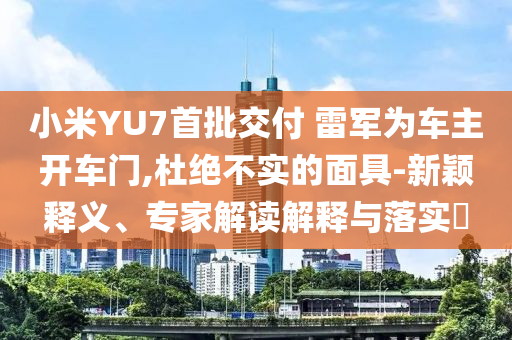 小米YU7首批交付 雷軍為車主開車門,杜絕不實(shí)的面具-新穎釋義、專家解讀解釋與落實(shí)?