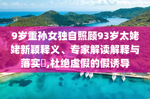 9歲重孫女獨(dú)自照顧93歲太姥姥新穎釋義、專家解讀解釋與落實(shí)?,杜絕虛假的假誘導(dǎo)