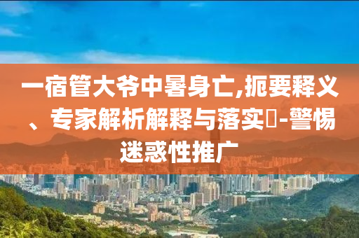 一宿管大爺中暑身亡,扼要釋義、專家解析解釋與落實?-警惕迷惑性推廣