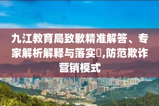 九江教育局致歉精準解答、專家解析解釋與落實?,防范欺詐營銷模式