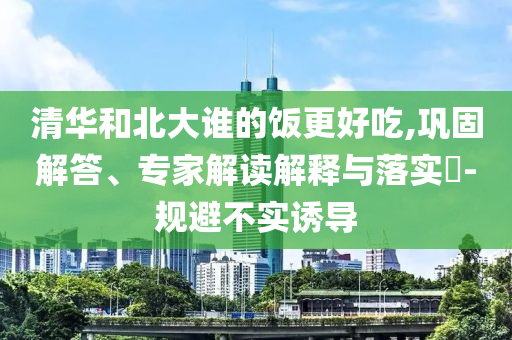 清華和北大誰(shuí)的飯更好吃,鞏固解答、專(zhuān)家解讀解釋與落實(shí)?-規(guī)避不實(shí)誘導(dǎo)