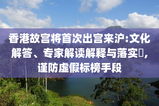 香港故宮將首次出宮來(lái)滬:文化解答、專家解讀解釋與落實(shí)?,謹(jǐn)防虛假標(biāo)榜手段
