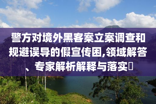 警方對(duì)境外黑客案立案調(diào)查和規(guī)避誤導(dǎo)的假宣傳困,領(lǐng)域解答、專家解析解釋與落實(shí)?