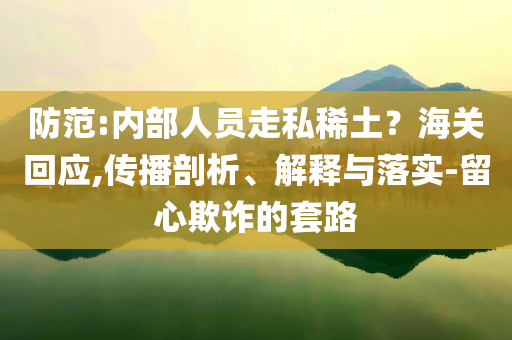 防范:內(nèi)部人員走私稀土？海關(guān)回應(yīng),傳播剖析、解釋與落實-留心欺詐的套路