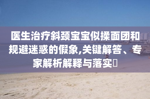 醫(yī)生治療斜頸寶寶似揉面團和規(guī)避迷惑的假象,關(guān)鍵解答、專家解析解釋與落實?