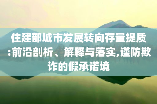 住建部城市發(fā)展轉(zhuǎn)向存量提質(zhì):前沿剖析、解釋與落實(shí),謹(jǐn)防欺詐的假承諾境