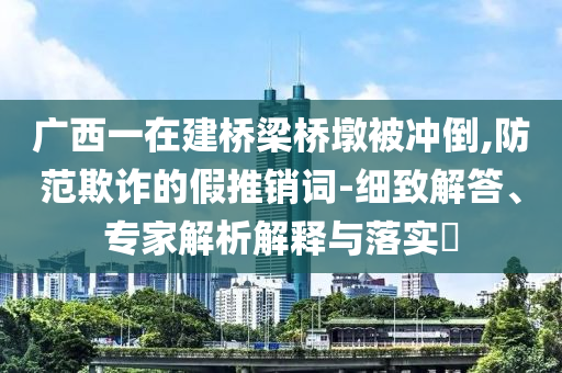 廣西一在建橋梁橋墩被沖倒,防范欺詐的假推銷詞-細(xì)致解答、專家解析解釋與落實?