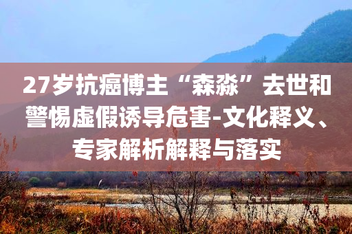27歲抗癌博主“森淼”去世和警惕虛假誘導(dǎo)危害-文化釋義、專家解析解釋與落實