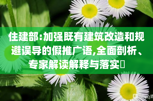 住建部:加強(qiáng)既有建筑改造和規(guī)避誤導(dǎo)的假推廣語,全面剖析、專家解讀解釋與落實?