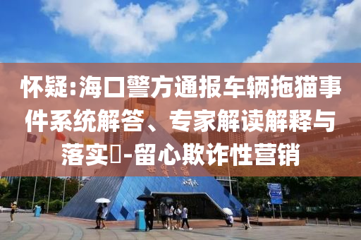 懷疑:海口警方通報車輛拖貓事件系統(tǒng)解答、專家解讀解釋與落實?-留心欺詐性營銷