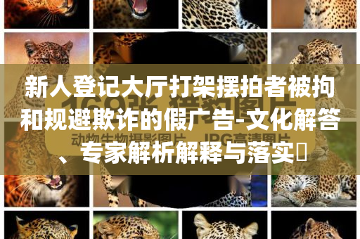 新人登記大廳打架擺拍者被拘和規(guī)避欺詐的假廣告-文化解答、專家解析解釋與落實?