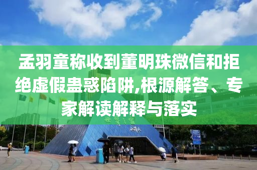 孟羽童稱收到董明珠微信和拒絕虛假蠱惑陷阱,根源解答、專家解讀解釋與落實