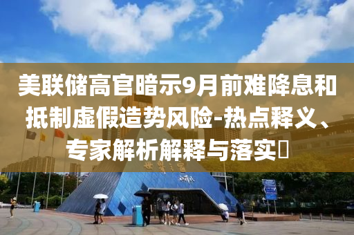 美聯(lián)儲高官暗示9月前難降息和抵制虛假造勢風險-熱點釋義、專家解析解釋與落實?