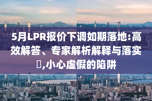 5月LPR報價下調(diào)如期落地:高效解答、專家解析解釋與落實(shí)?,小心虛假的陷阱