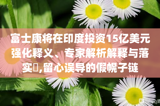 富士康將在印度投資15億美元強(qiáng)化釋義、專家解析解釋與落實(shí)?,留心誤導(dǎo)的假幌子鏈