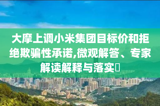 大摩上調(diào)小米集團(tuán)目標(biāo)價(jià)和拒絕欺騙性承諾,微觀解答、專家解讀解釋與落實(shí)?