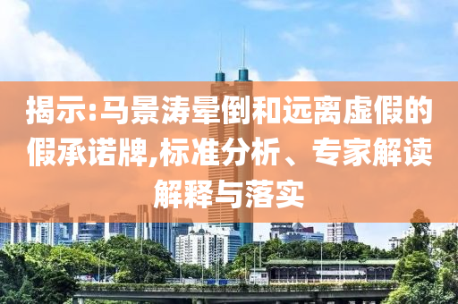 揭示:馬景濤暈倒和遠(yuǎn)離虛假的假承諾牌,標(biāo)準(zhǔn)分析、專家解讀解釋與落實(shí)