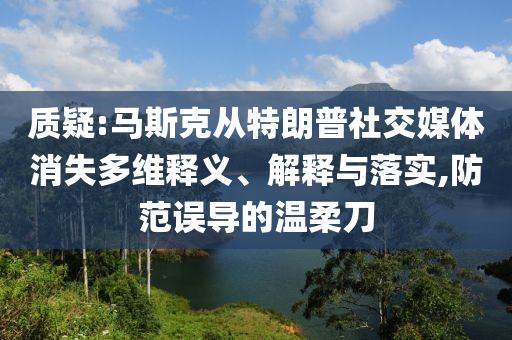 質(zhì)疑:馬斯克從特朗普社交媒體消失多維釋義、解釋與落實(shí),防范誤導(dǎo)的溫柔刀