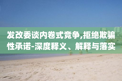 發(fā)改委談內卷式競爭,拒絕欺騙性承諾-深度釋義、解釋與落實