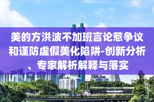 美的方洪波不加班言論惹爭(zhēng)議和謹(jǐn)防虛假美化陷阱-創(chuàng)新分析、專家解析解釋與落實(shí)
