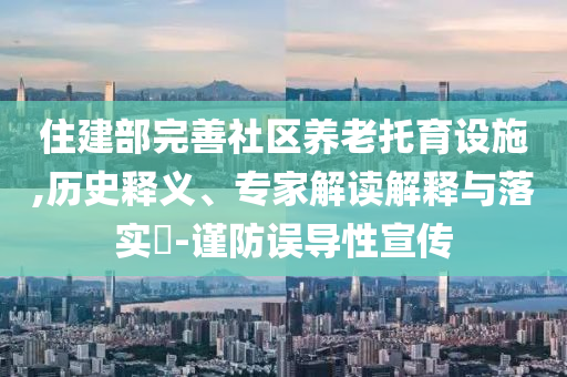 住建部完善社區(qū)養(yǎng)老托育設(shè)施,歷史釋義、專家解讀解釋與落實(shí)?-謹(jǐn)防誤導(dǎo)性宣傳