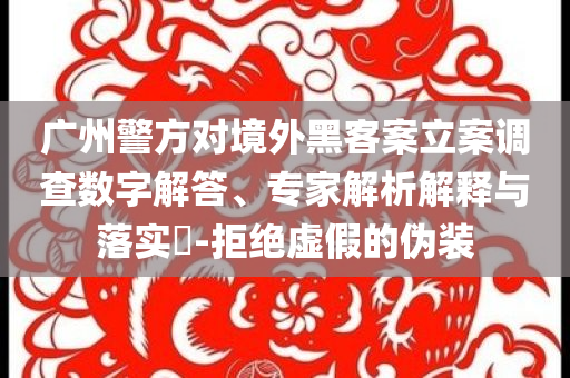 廣州警方對境外黑客案立案調(diào)查數(shù)字解答、專家解析解釋與落實?-拒絕虛假的偽裝