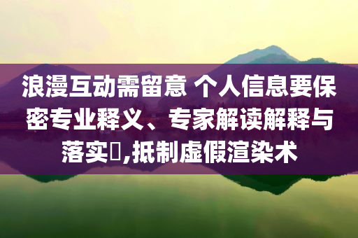 浪漫互動需留意 個人信息要保密專業(yè)釋義、專家解讀解釋與落實?,抵制虛假渲染術(shù)