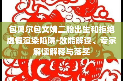 包貝爾包文婧二胎出生和拒絕虛假渲染陷阱-效能解讀、專家解讀解釋與落實
