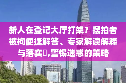 新人在登記大廳打架？擺拍者被拘便捷解答、專家解讀解釋與落實?,警惕迷惑的策略