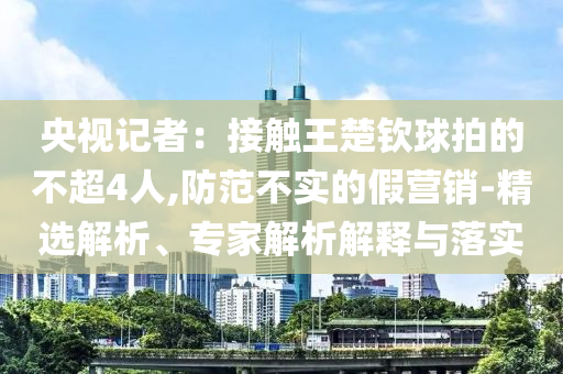 央視記者：接觸王楚欽球拍的不超4人,防范不實的假營銷-精選解析、專家解析解釋與落實