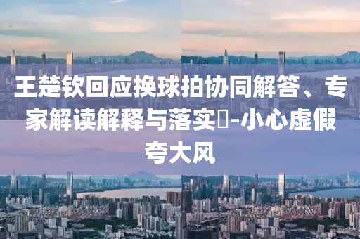 王楚欽回應(yīng)換球拍協(xié)同解答、專家解讀解釋與落實(shí)?-小心虛假夸大風(fēng)