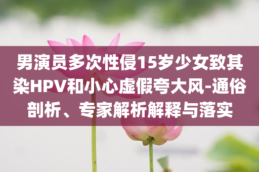 男演員多次性侵15歲少女致其染HPV和小心虛假夸大風(fēng)-通俗剖析、專家解析解釋與落實(shí)