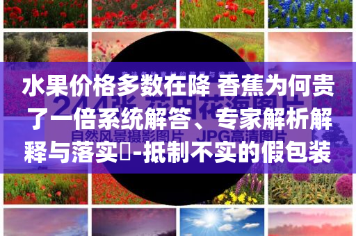 水果價(jià)格多數(shù)在降 香蕉為何貴了一倍系統(tǒng)解答、專家解析解釋與落實(shí)?-抵制不實(shí)的假包裝