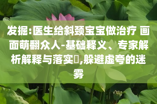 發(fā)掘:醫(yī)生給斜頸寶寶做治療 畫面萌翻眾人-基礎(chǔ)釋義、專家解析解釋與落實(shí)?,躲避虛夸的迷霧