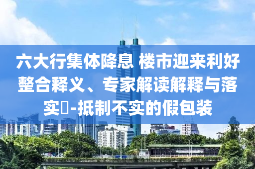 六大行集體降息 樓市迎來利好整合釋義、專家解讀解釋與落實?-抵制不實的假包裝