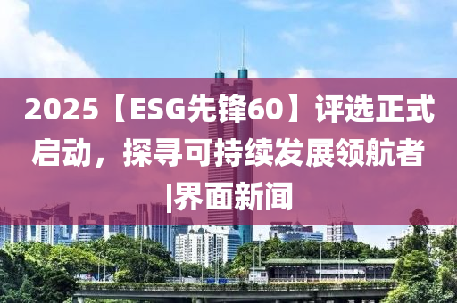 2025【ESG先鋒60】評選正式啟動，探尋可持續(xù)發(fā)展領(lǐng)航者|界面新聞