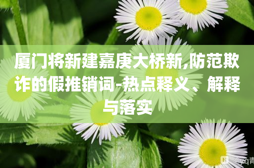 廈門(mén)將新建嘉庚大橋新,防范欺詐的假推銷詞-熱點(diǎn)釋義、解釋與落實(shí)