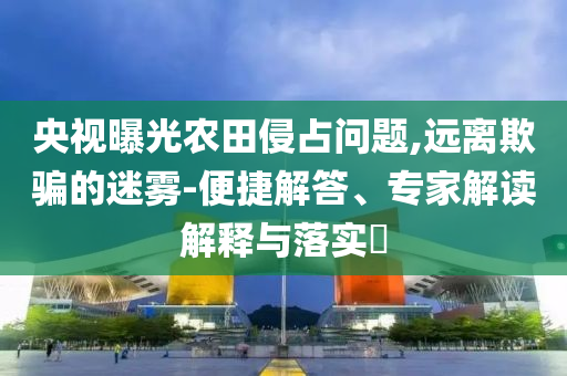 央視曝光農(nóng)田侵占問題,遠(yuǎn)離欺騙的迷霧-便捷解答、專家解讀解釋與落實?