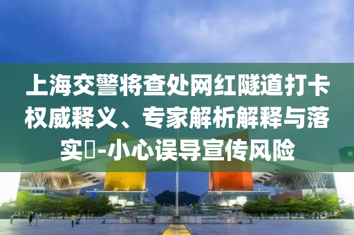 上海交警將查處網(wǎng)紅隧道打卡權(quán)威釋義、專家解析解釋與落實?-小心誤導宣傳風險
