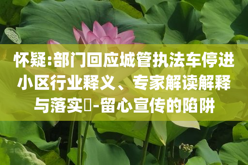懷疑:部門回應城管執(zhí)法車停進小區(qū)行業(yè)釋義、專家解讀解釋與落實?-留心宣傳的陷阱