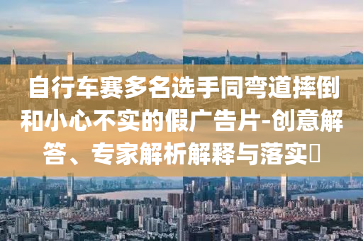 自行車賽多名選手同彎道摔倒和小心不實(shí)的假廣告片-創(chuàng)意解答、專家解析解釋與落實(shí)?